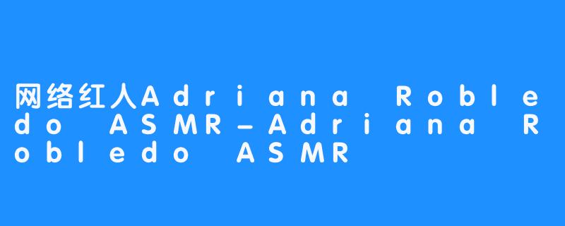 网络红人Adriana Robledo ASMR-Adriana Robledo ASMR